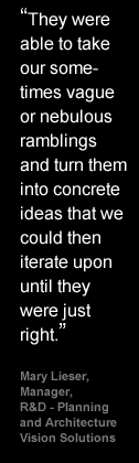 They were able to take our sometimes vague or nebulous ramblings and turn them into concrete ideas that we could then iterate upon until they were just right - Mary Lieser, Manager, R&D - Planning and Architecture Vision Solutions