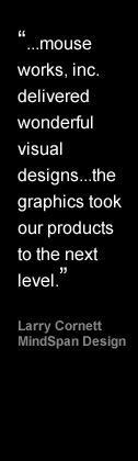 Mouseworksmedia  delivered wonderful visual designs...the graphics took our products to the next level - Larry Cornett, MindSpan Design